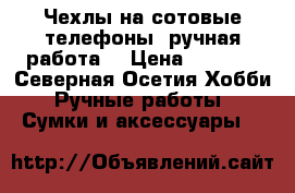 Чехлы на сотовые телефоны ,ручная работа  › Цена ­ 2 000 - Северная Осетия Хобби. Ручные работы » Сумки и аксессуары   